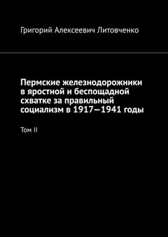 Григорий Алексеевич Литовченко. Пермские железнодорожники в яростной и беспощадной схватке за правильный социализм в 1917—1941 годы. Том II