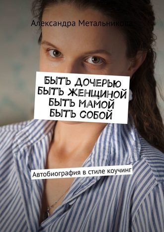 Александра Метальникова. Быть дочерью, быть женщиной, быть мамой, быть собой. Автобиография в стиле коучинг