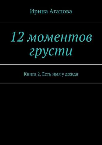 Ирина Агапова. 12 моментов грусти. Книга 2. Есть имя у дождя