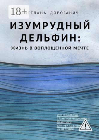 Светлана Дмитриевна Дороганич. Изумрудный дельфин: жизнь в воплощенной мечте. Интегральные трансформационные практики для реализации намерений