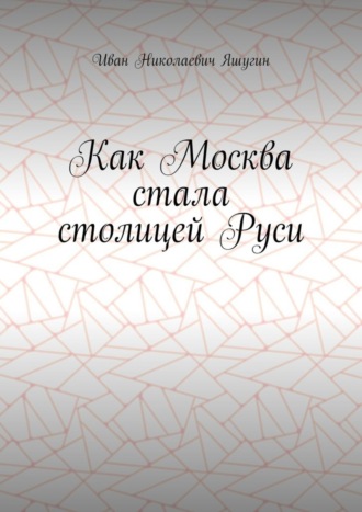 Как Москва стала столицей Руси. Иван Николаевич Яшугин