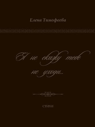 Я не скажу тебе не уходи…. Елена Тимофеева
