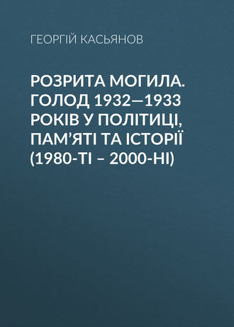 Георгий Касьянов. Розрита могила. Голод 1932—1933 років у політиці, пам’яті та історії (1980-ті – 2000-ні)