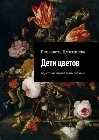 Дети цветов. То, что не может быть сказано. Елизавета Дмитриева