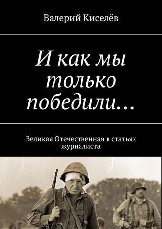 Валерий Киселев. И как мы только победили… Великая Отечественная в статьях журналиста