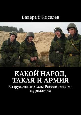 Валерий Киселев. Какой народ, такая и армия. Вооруженные Силы России глазами журналиста