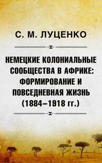 Немецкие колониальные сообщества в Африке: Формирование и повседневная жизнь (1884-1918 гг.). Сергей Михайлович Луценко