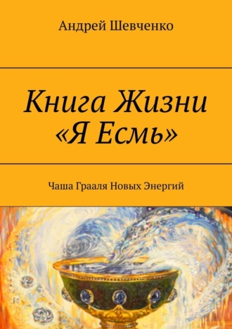 Андрей Шевченко. Книга Жизни «Я Есмь». Чаша Грааля Новых Энергий