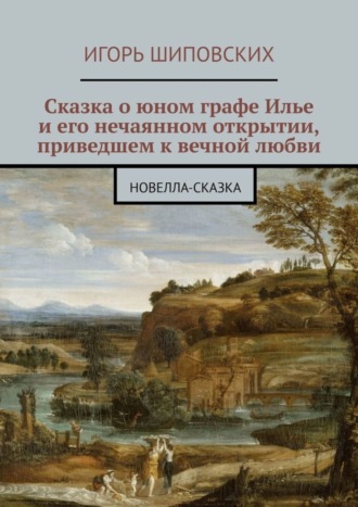 Игорь Дасиевич Шиповских. Сказка о юном графе Илье и его нечаянном открытии, приведшем к вечной любви. Новелла-сказка