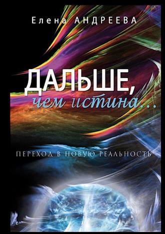 Елена Андреева. Дальше, чем истина… Переход в новую реальность. О просветлении просто и доступно