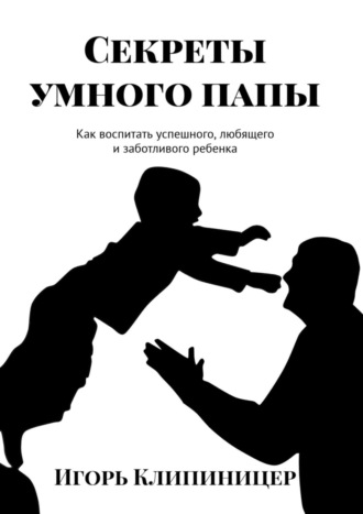 Игорь Клипиницер. Секреты умного папы. Как воспитать успешного, любящего и заботливого ребенка