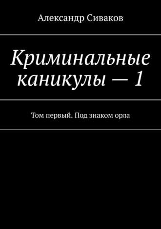 Александр Сиваков. Криминальные каникулы – 1. Том первый. Под знаком орла