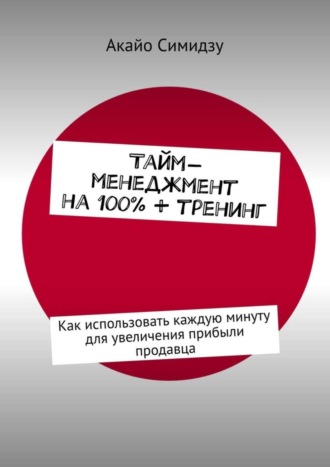 Акайо Симидзу. Тайм-менеджмент на 100% + тренинг. Как использовать каждую минуту для увеличения прибыли продавца