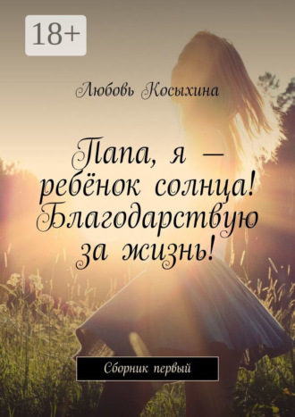 Папа, я – ребёнок солнца! Благодарствую за жизнь! Сборник первый. Любовь Косыхина