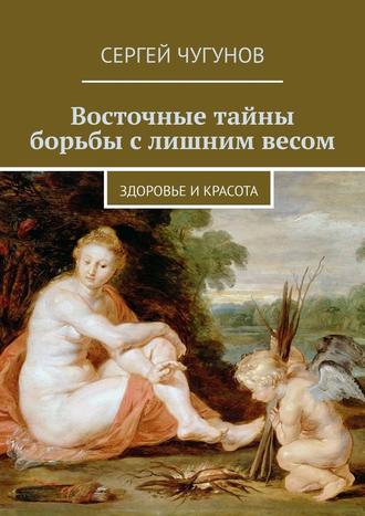 Сергей Чугунов. Восточные тайны борьбы с лишним весом. Здоровье и красота