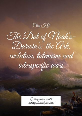 Oleg Kot. The Dot of Noah’s-Darwin’s: the Ark, evolution, totemism and interspecific wars. Correspondence with anthropological journals