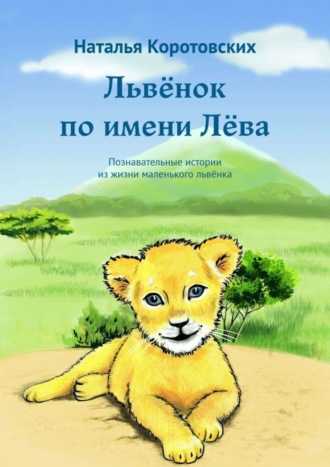 Наталья Коротовских. Львёнок по имени Лёва. Познавательные истории из жизни маленького львёнка
