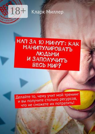 Кларк Миллер. НЛП за 10 минут: как манипулировать людьми и заполучить весь мир? Делайте то, чему учит мой тренинг и вы получите столько ресурсов, что не сможете их потратить!