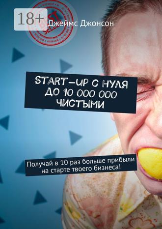 Джеймс Джонсон. Start-up с нуля до 10 000 000 чистыми. Получай в 10 раз больше прибыли на старте твоего бизнеса!