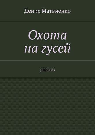 Денис Викторович Матвиенко. Охота на гусей. Рассказ