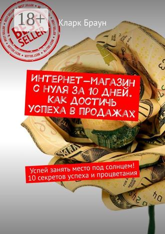 Интернет-магазин с нуля за 10 дней. Как достичь успеха в продажах. Успей занять место под солнцем! 10 секретов успеха и процветания. Кларк Браун