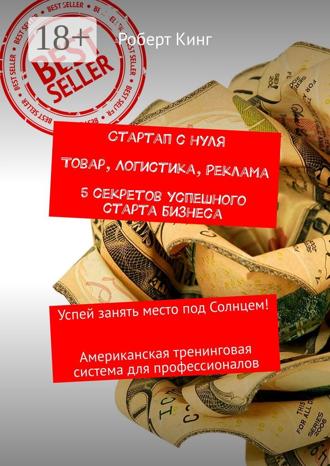 Роберт Кинг. Стартап с нуля. Товар, логистика, реклама. 5 секретов успешного старта бизнеса. Успей занять место под Солнцем! Американская тренинговая система для профессионалов
