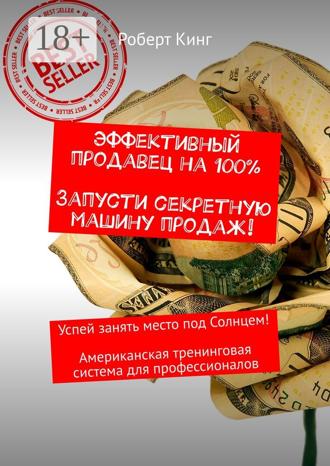 Эффективный продавец на 100%. Запусти секретную машину продаж! Успей занять место под Солнцем! Американская тренинговая система для профессионалов. Роберт Кинг
