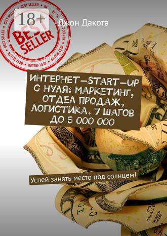 Джон Дакота. Интернет-start-up с нуля: маркетинг, отдел продаж, логистика. 7 шагов до 5 000 000. Успей занять место под солнцем!