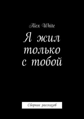 Alex White. Я жил только с тобой. Сборник рассказов