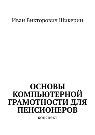 Иван Викторович Шикерин. Основы компьютерной грамотности для пенсионеров. Конспект