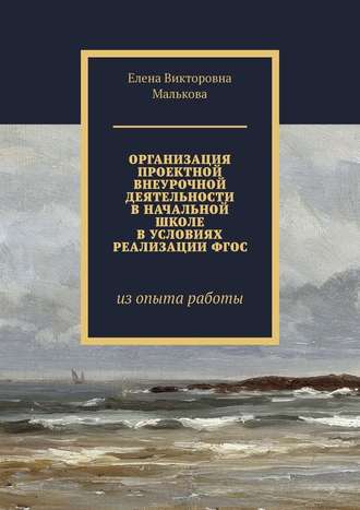 Елена Викторовна Малькова. Организация проектной внеурочной деятельности в начальной школе в условиях реализации ФГОС. Из опыта работы