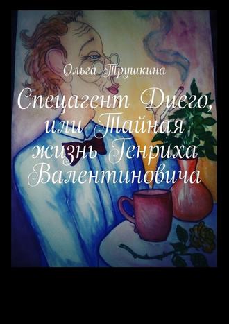 Ольга Трушкина. Спецагент Диего, или Тайная жизнь Генриха Валентиновича