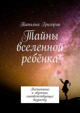Татьяна Юрьевна Григорян. Тайны вселенной ребёнка. Воспитание и обучение, соответствующее возрасту