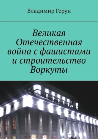 Великая Отечественная война с фашистами и строительство Воркуты. 