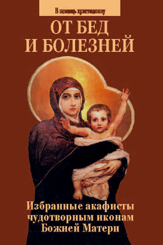 От бед и болезней. Избранные акафисты чудотворным иконам Божией Матери. 