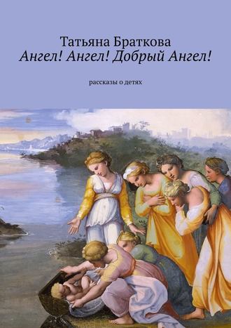 Татьяна Николаевна Браткова. Ангел! Ангел! Добрый Ангел! Рассказы о детях