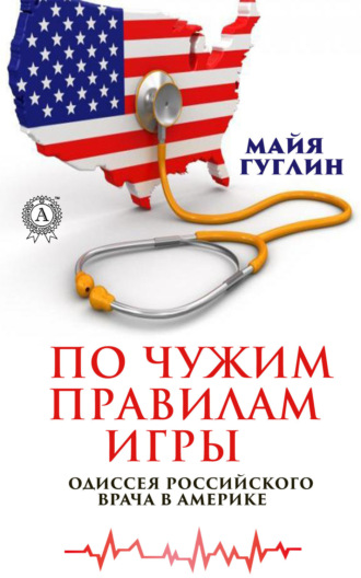 По чужим правилам игры. Одиссея российского врача в Америке. Майя Гуглин