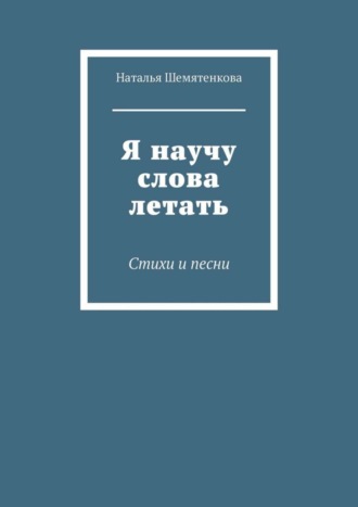 Я научу слова летать. Стихи и песни. Наталья Шемятенкова
