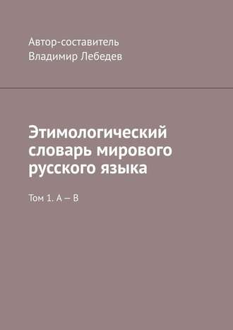 Владимир Лебедев. Этимологический словарь мирового русского языка. Том 1. А – В