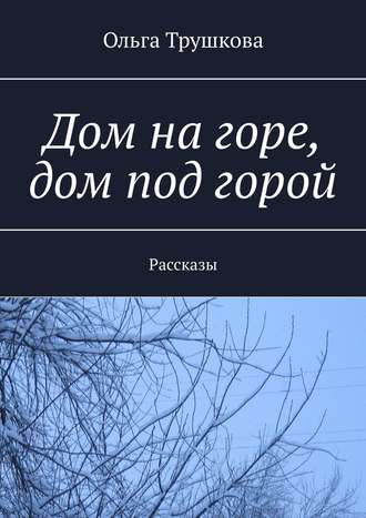 Ольга Трушкова. Дом на горе, дом под горой. Рассказы