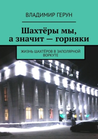 Владимир Герун. Шахтёры мы, а значит – горняки. Жизнь шахтёров в Заполярной Воркуте
