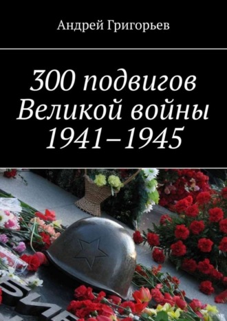 300 подвигов Великой войны 1941–1945. 