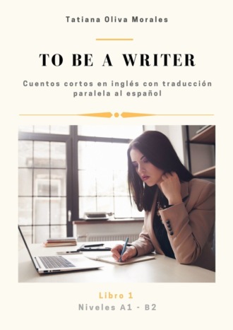 Tatiana Oliva Morales. To be a writer. Cuentos cortos en ingl?s con traducci?n paralela al espa?ol. Niveles A1—B2. Libro 1