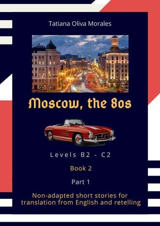 Tatiana Oliva Morales. Moscow, the 80s. Non-adapted short stories for translation from English and retelling. Levels B2—C2. Book 2. Part 1