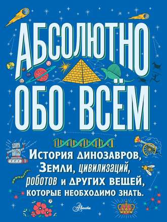 Абсолютно обо всём. История динозавров, Земли, цивилизаций, роботов и других вещей, которые необходимо знать. Кристофер Ллойд