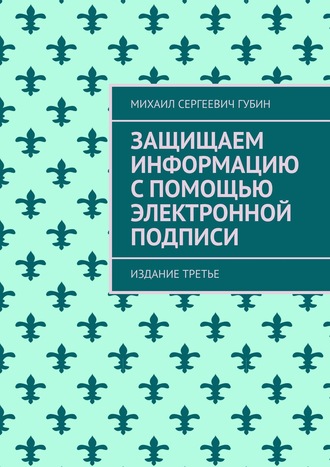 Защищаем информацию с помощью электронной подписи. Издание третье. Михаил Сергеевич Губин