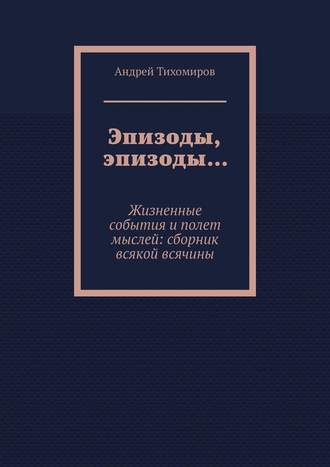 Андрей Тихомиров. Эпизоды, эпизоды… Жизненные события и полет мыслей: сборник всякой всячины