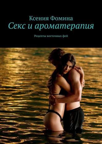 Ксения Сергеевна Фомина. Секс и ароматерапия. Рецепты восточных фей