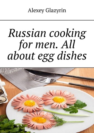 Alexey Glazyrin. Russian cooking for men. All about egg dishes