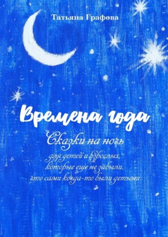 Времена года. Сказки на ночь для детей и взрослых, которые еще не забыли, что сами когда-то были детьми. Татьяна Графова